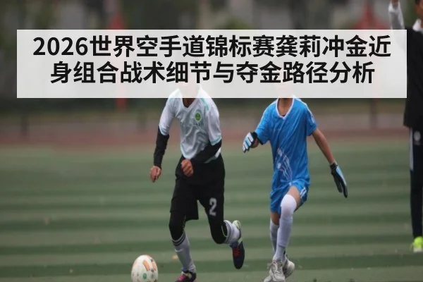 2026世界空手道锦标赛龚莉冲金近身组合战术细节与夺金路径分析